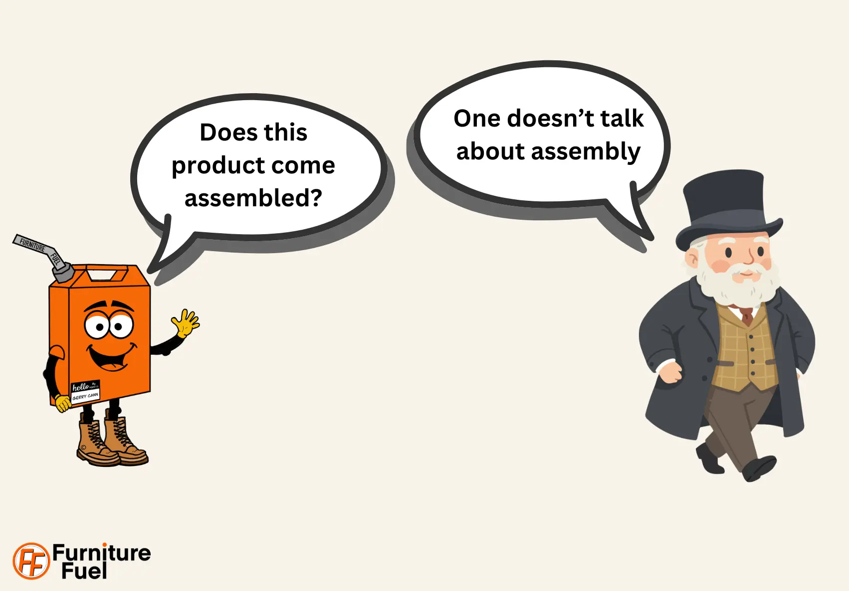 Our mascot, Gerry, asks: Does this product come assembled? and an old fashioned affluent gentlemen with top hat says: We don't talk about assembly